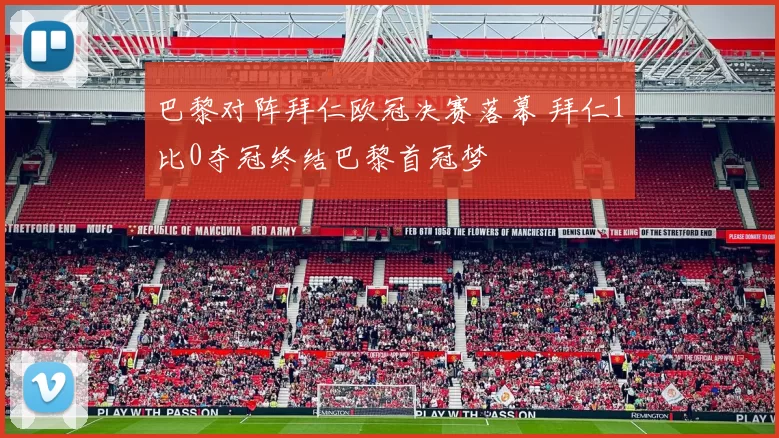 巴黎对阵拜仁欧冠决赛落幕 拜仁1比0夺冠终结巴黎首冠梦