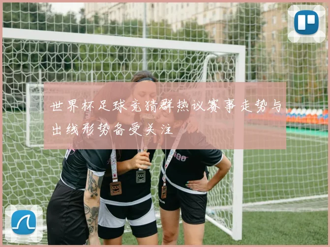 世界杯足球竞猜群热议赛事走势与出线形势备受关注