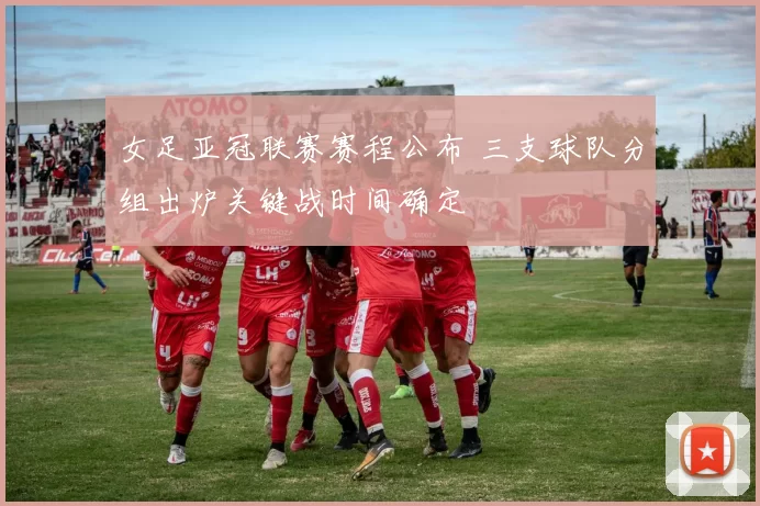 女足亚冠联赛赛程公布 三支球队分组出炉关键战时间确定