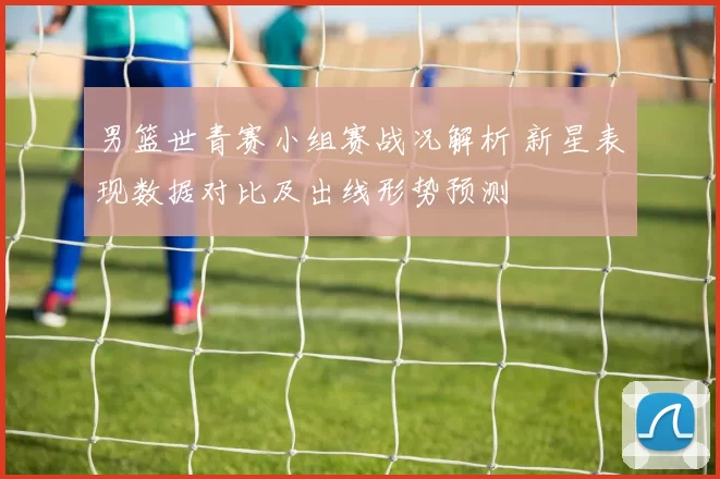 男篮世青赛小组赛战况解析 新星表现数据对比及出线形势预测