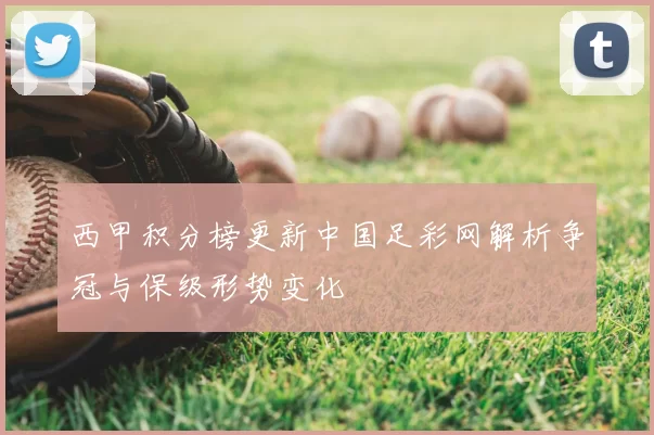 西甲积分榜更新中国足彩网解析争冠与保级形势变化