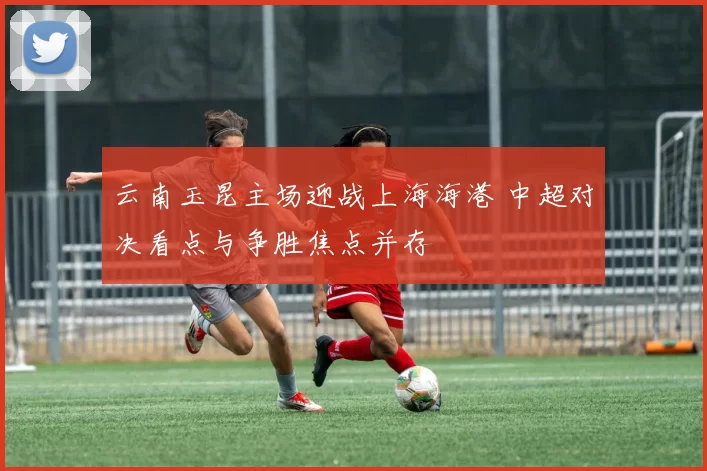 云南玉昆主场迎战上海海港 中超对决看点与争胜焦点并存