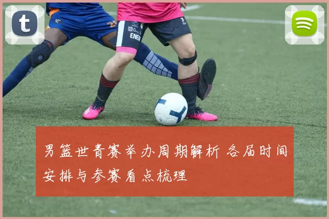 男篮世青赛举办周期解析 各届时间安排与参赛看点梳理