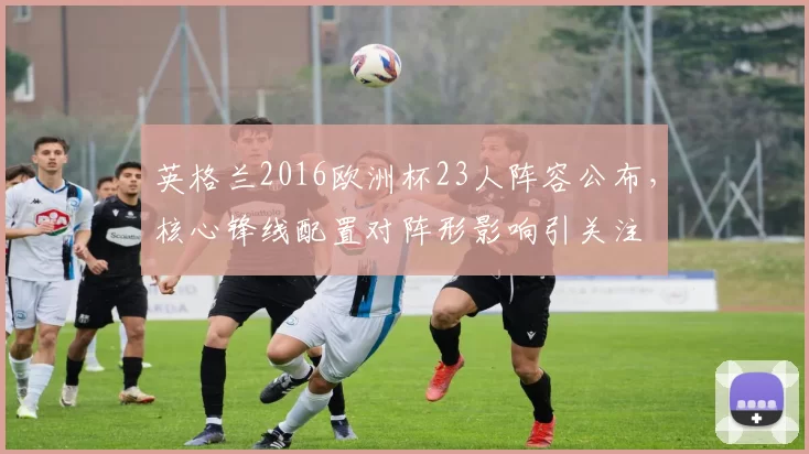 英格兰2016欧洲杯23人阵容公布，核心锋线配置对阵形影响引关注