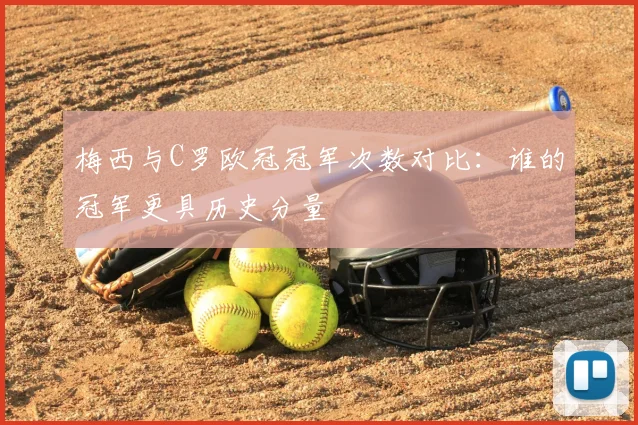 梅西与C罗欧冠冠军次数对比:谁的冠军更具历史分量