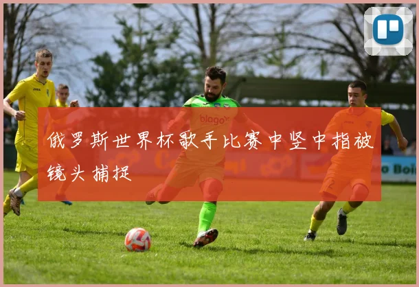 俄罗斯世界杯歌手比赛中竖中指被镜头捕捉