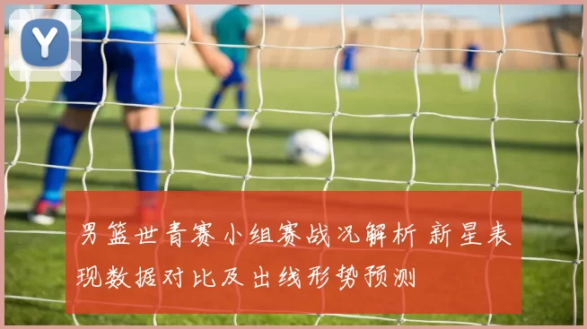 男篮世青赛小组赛战况解析 新星表现数据对比及出线形势预测