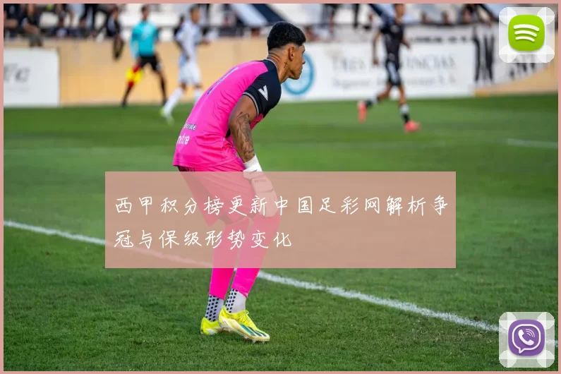 西甲积分榜更新中国足彩网解析争冠与保级形势变化