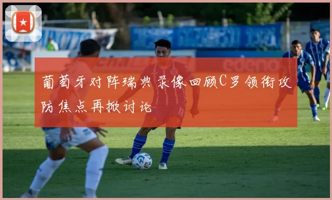 葡萄牙对阵瑞典录像回顾C罗领衔攻防焦点再掀讨论