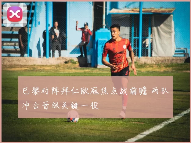 巴黎对阵拜仁欧冠焦点战前瞻 两队冲击晋级关键一役