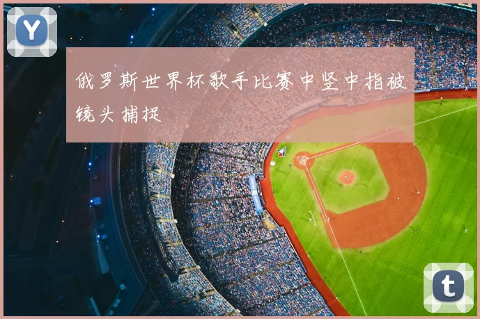 俄罗斯世界杯歌手比赛中竖中指被镜头捕捉