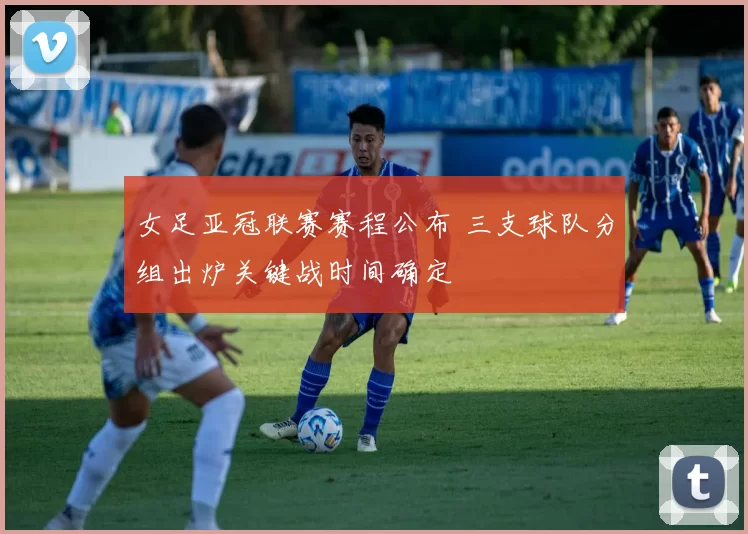 女足亚冠联赛赛程公布 三支球队分组出炉关键战时间确定