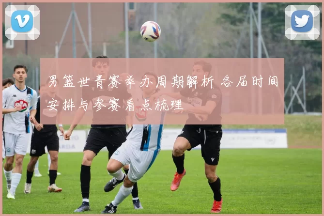 男篮世青赛举办周期解析 各届时间安排与参赛看点梳理