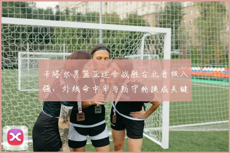 卡塔尔男篮亚运会战胜台北晋级八强，外线命中率与防守轮换成关键